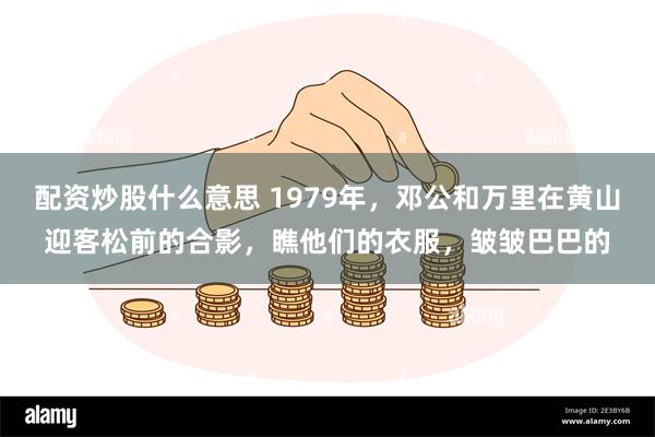 配资炒股什么意思 1979年，邓公和万里在黄山迎客松前的合影，瞧他们的衣服，皱皱巴巴的