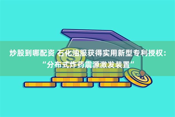 炒股到哪配资 石化油服获得实用新型专利授权：“分布式炸药震源激发装置”