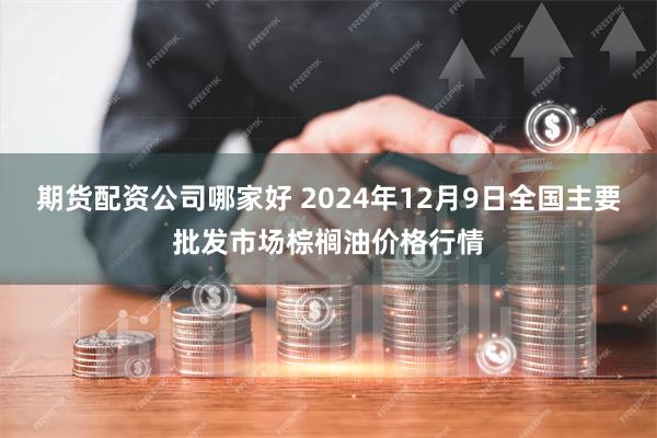 期货配资公司哪家好 2024年12月9日全国主要批发市场棕榈油价格行情