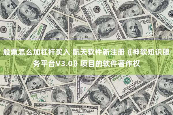 股票怎么加杠杆买入 航天软件新注册《神软知识服务平台V3.0》项目的软件著作权