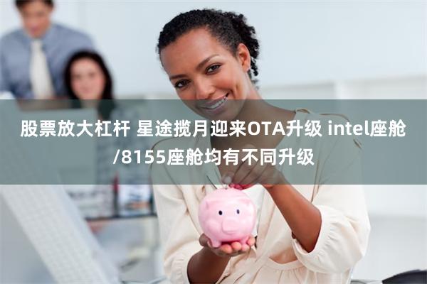 股票放大杠杆 星途揽月迎来OTA升级 intel座舱/8155座舱均有不同升级