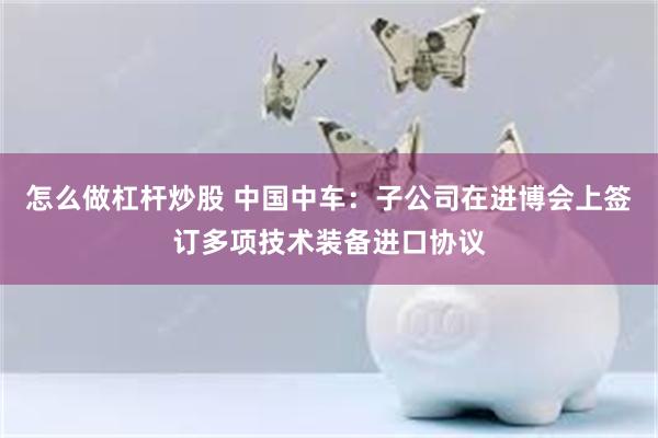 怎么做杠杆炒股 中国中车：子公司在进博会上签订多项技术装备进口协议