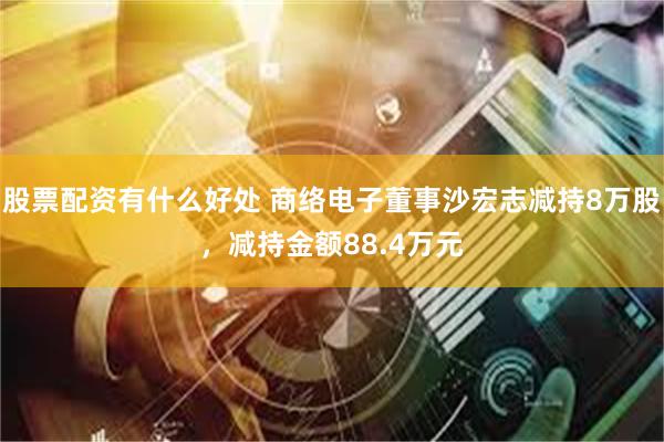 股票配资有什么好处 商络电子董事沙宏志减持8万股，减持金额88.4万元