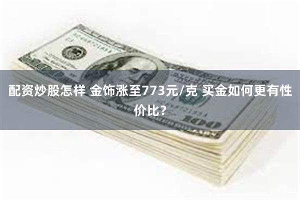 配资炒股怎样 金饰涨至773元/克 买金如何更有性价比？