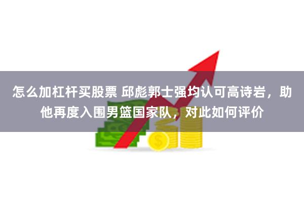 怎么加杠杆买股票 邱彪郭士强均认可高诗岩，助他再度入围男篮国家队，对此如何评价