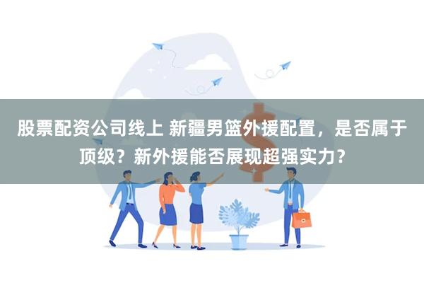 股票配资公司线上 新疆男篮外援配置，是否属于顶级？新外援能否展现超强实力？