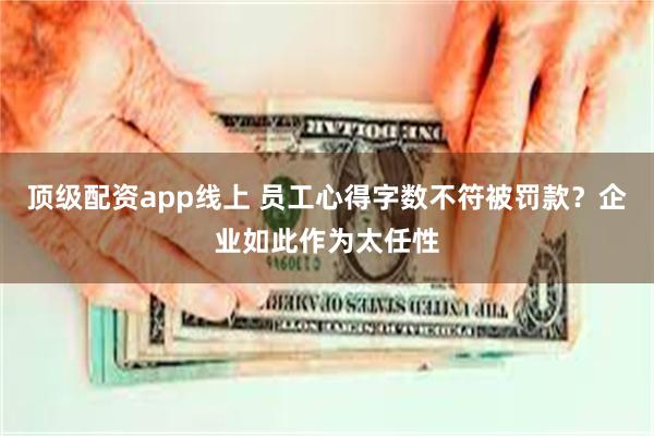 顶级配资app线上 员工心得字数不符被罚款？企业如此作为太任性