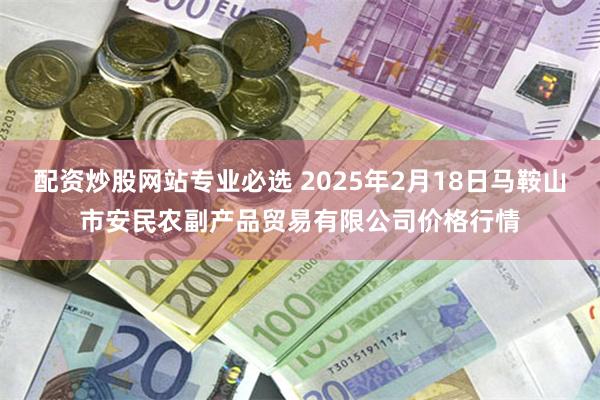 配资炒股网站专业必选 2025年2月18日马鞍山市安民农副产品贸易有限公司价格行情