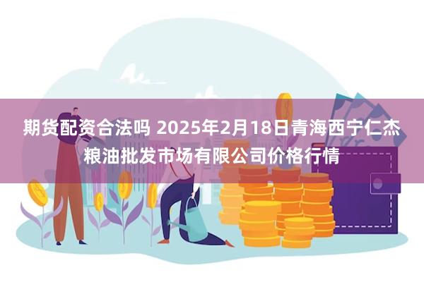 期货配资合法吗 2025年2月18日青海西宁仁杰粮油批发市场有限公司价格行情