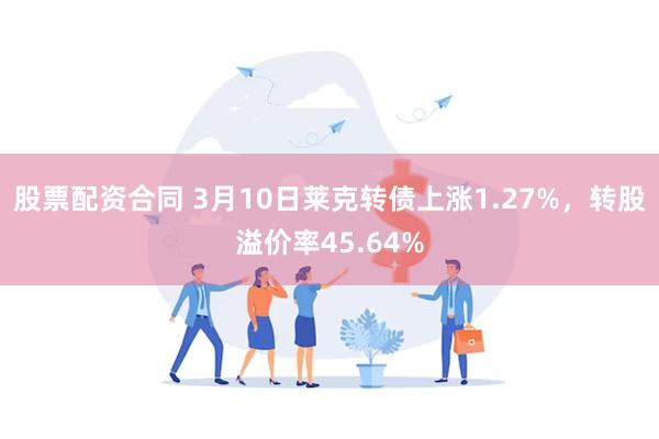 股票配资合同 3月10日莱克转债上涨1.27%，转股溢价率45.64%