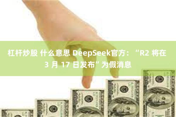 杠杆炒股 什么意思 DeepSeek官方：“R2 将在 3 月 17 日发布”为假消息