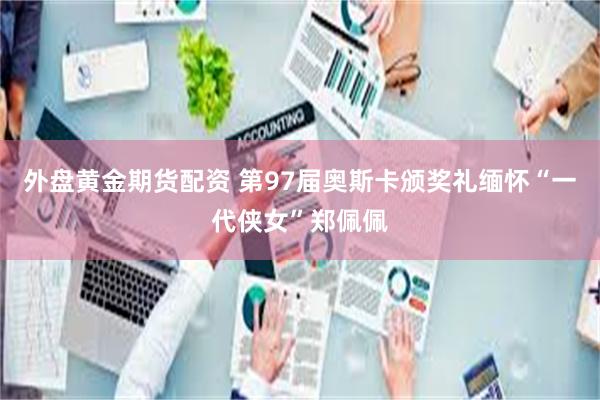 外盘黄金期货配资 第97届奥斯卡颁奖礼缅怀“一代侠女”郑佩佩